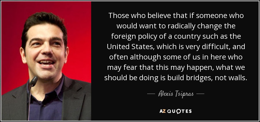 Those who believe that if someone who would want to radically change the foreign policy of a country such as the United States, which is very difficult, and often although some of us in here who may fear that this may happen, what we should be doing is build bridges, not walls. - Alexis Tsipras