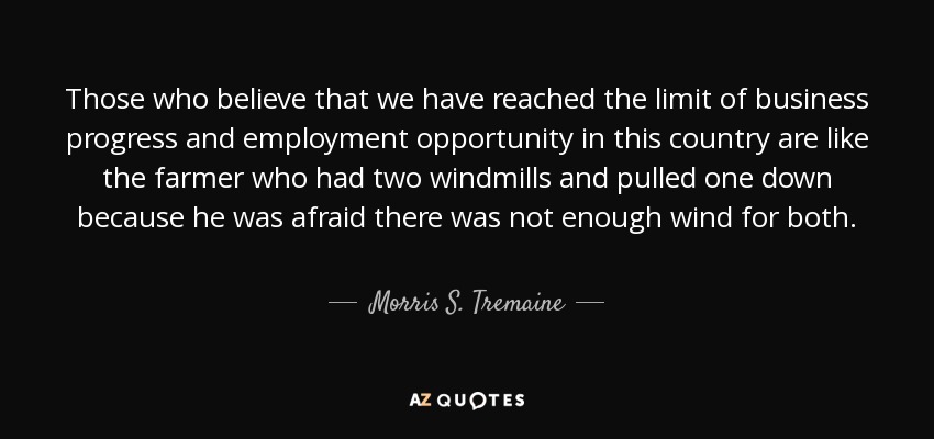 Those who believe that we have reached the limit of business progress and employment opportunity in this country are like the farmer who had two windmills and pulled one down because he was afraid there was not enough wind for both. - Morris S. Tremaine