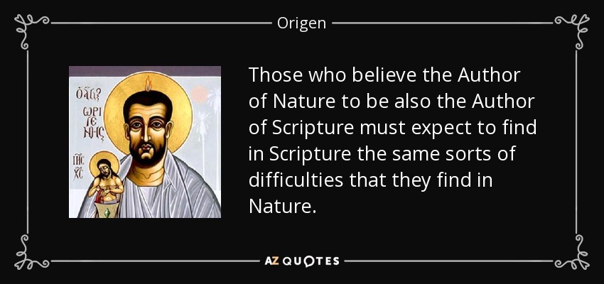 Those who believe the Author of Nature to be also the Author of Scripture must expect to find in Scripture the same sorts of difficulties that they find in Nature. - Origen