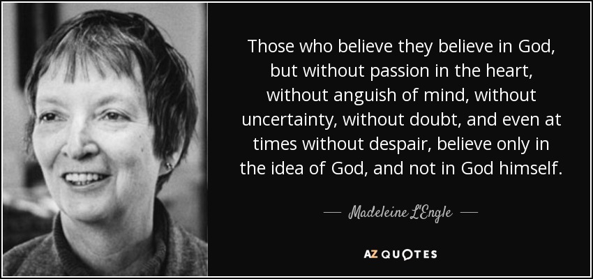 Those who believe they believe in God, but without passion in the heart, without anguish of mind, without uncertainty, without doubt, and even at times without despair, believe only in the idea of God, and not in God himself. - Madeleine L'Engle