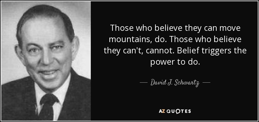 Those who believe they can move mountains, do. Those who believe they can't, cannot. Belief triggers the power to do. - David J. Schwartz