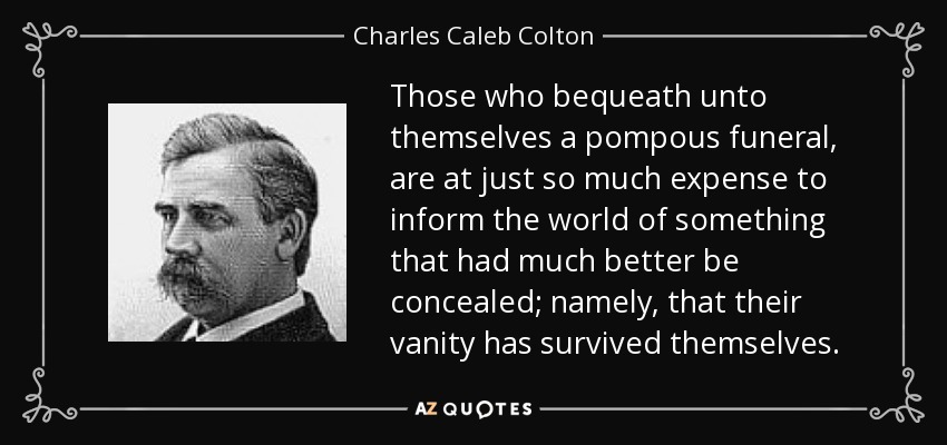 Those who bequeath unto themselves a pompous funeral, are at just so much expense to inform the world of something that had much better be concealed; namely, that their vanity has survived themselves. - Charles Caleb Colton