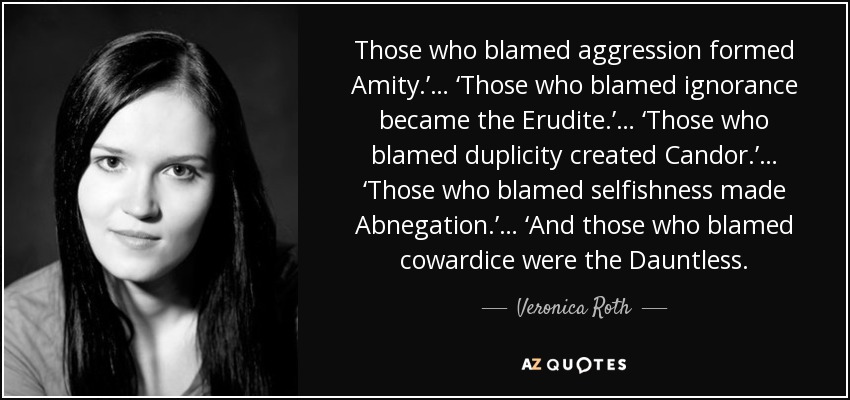 Those who blamed aggression formed Amity.’… ‘Those who blamed ignorance became the Erudite.’… ‘Those who blamed duplicity created Candor.’… ‘Those who blamed selfishness made Abnegation.’… ‘And those who blamed cowardice were the Dauntless. - Veronica Roth