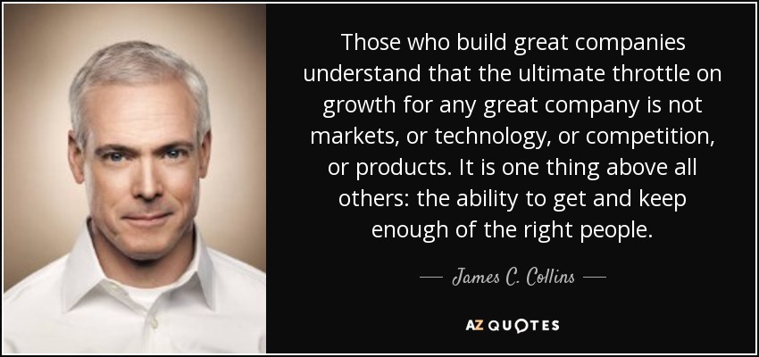 Those who build great companies understand that the ultimate throttle on growth for any great company is not markets, or technology, or competition, or products. It is one thing above all others: the ability to get and keep enough of the right people. - James C. Collins