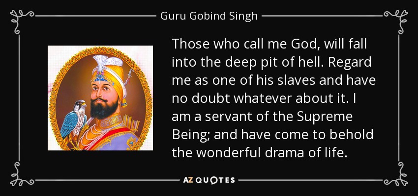 Those who call me God, will fall into the deep pit of hell. Regard me as one of his slaves and have no doubt whatever about it. I am a servant of the Supreme Being; and have come to behold the wonderful drama of life. - Guru Gobind Singh