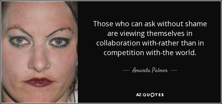 Those who can ask without shame are viewing themselves in collaboration with-rather than in competition with-the world. - Amanda Palmer