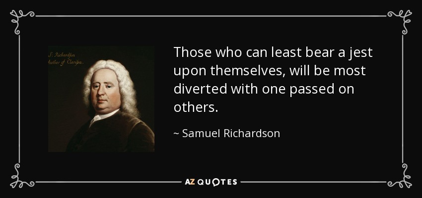 Those who can least bear a jest upon themselves, will be most diverted with one passed on others. - Samuel Richardson