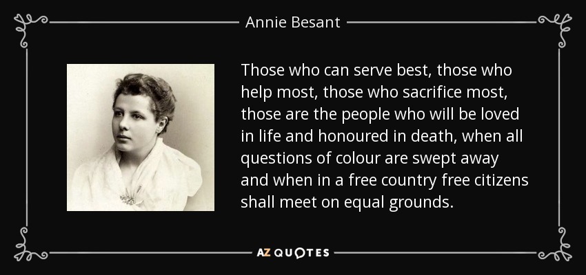 Those who can serve best, those who help most, those who sacrifice most, those are the people who will be loved in life and honoured in death, when all questions of colour are swept away and when in a free country free citizens shall meet on equal grounds. - Annie Besant