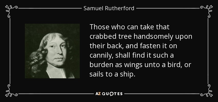 Those who can take that crabbed tree handsomely upon their back, and fasten it on cannily, shall find it such a burden as wings unto a bird, or sails to a ship. - Samuel Rutherford