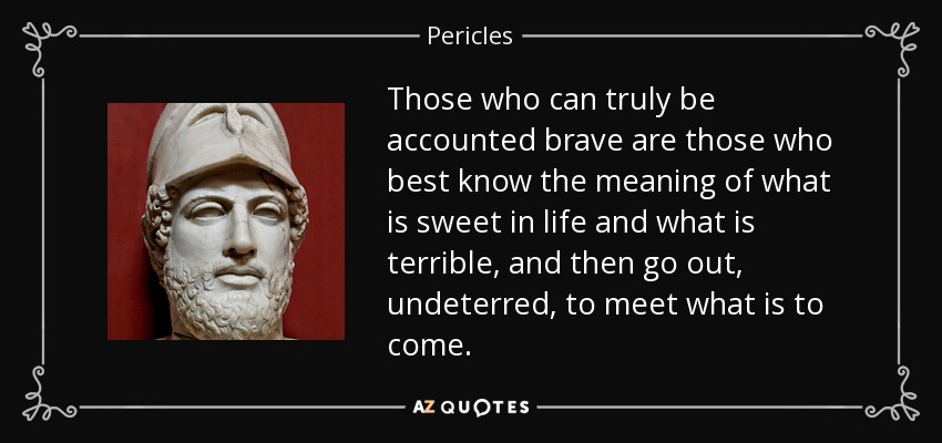 Those who can truly be accounted brave are those who best know the meaning of what is sweet in life and what is terrible, and then go out, undeterred, to meet what is to come. - Pericles
