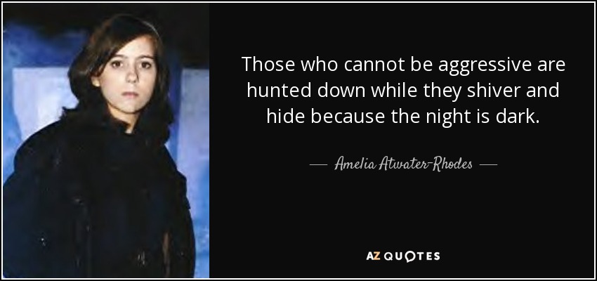 Those who cannot be aggressive are hunted down while they shiver and hide because the night is dark. - Amelia Atwater-Rhodes