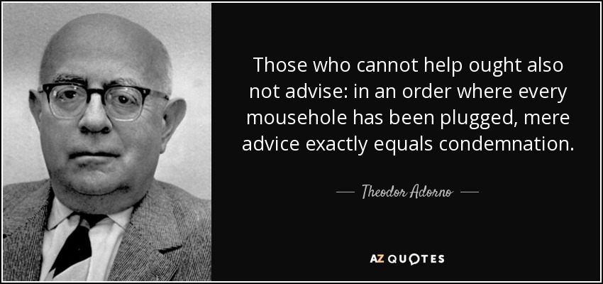 Those who cannot help ought also not advise: in an order where every mousehole has been plugged, mere advice exactly equals condemnation. - Theodor Adorno