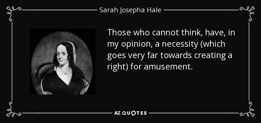 Those who cannot think, have, in my opinion, a necessity (which goes very far towards creating a right) for amusement. - Sarah Josepha Hale