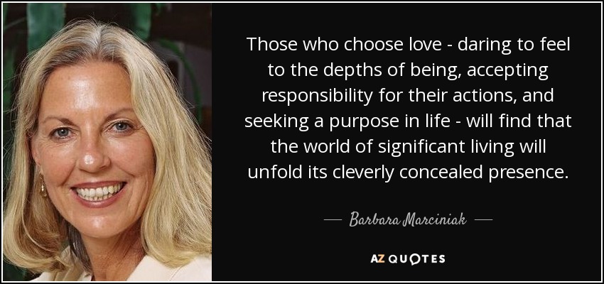 Those who choose love - daring to feel to the depths of being, accepting responsibility for their actions, and seeking a purpose in life - will find that the world of significant living will unfold its cleverly concealed presence. - Barbara Marciniak