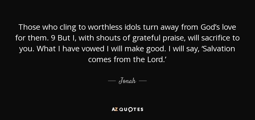 Those who cling to worthless idols turn away from God’s love for them. 9 But I, with shouts of grateful praise, will sacrifice to you. What I have vowed I will make good. I will say, ‘Salvation comes from the Lord.’ - Jonah