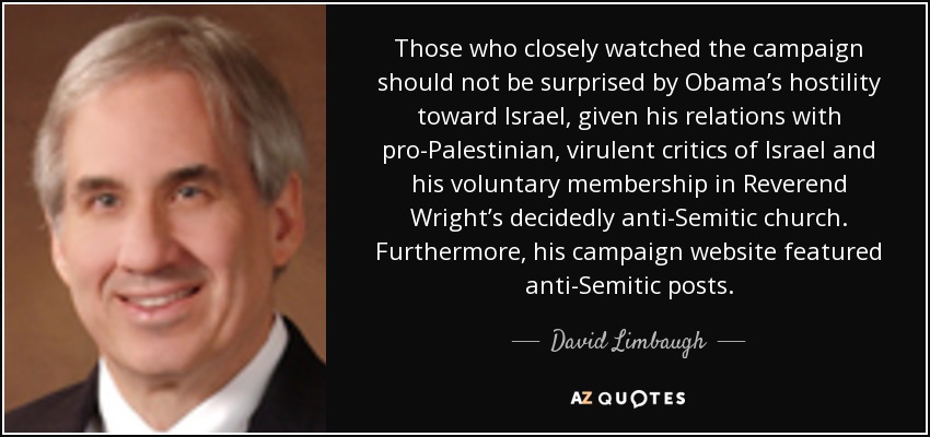 Those who closely watched the campaign should not be surprised by Obama’s hostility toward Israel, given his relations with pro-Palestinian, virulent critics of Israel and his voluntary membership in Reverend Wright’s decidedly anti-Semitic church. Furthermore, his campaign website featured anti-Semitic posts. - David Limbaugh