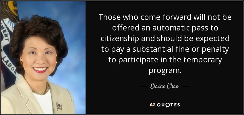 Those who come forward will not be offered an automatic pass to citizenship and should be expected to pay a substantial fine or penalty to participate in the temporary program. - Elaine Chao