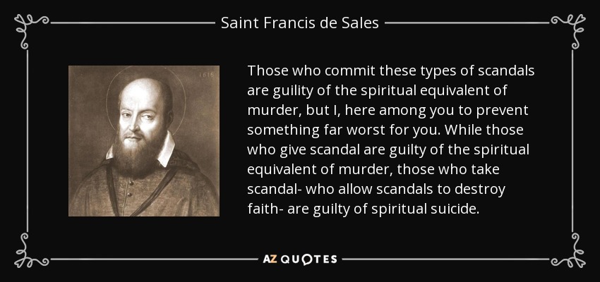 Those who commit these types of scandals are guility of the spiritual equivalent of murder, but I, here among you to prevent something far worst for you. While those who give scandal are guilty of the spiritual equivalent of murder, those who take scandal- who allow scandals to destroy faith- are guilty of spiritual suicide. - Saint Francis de Sales