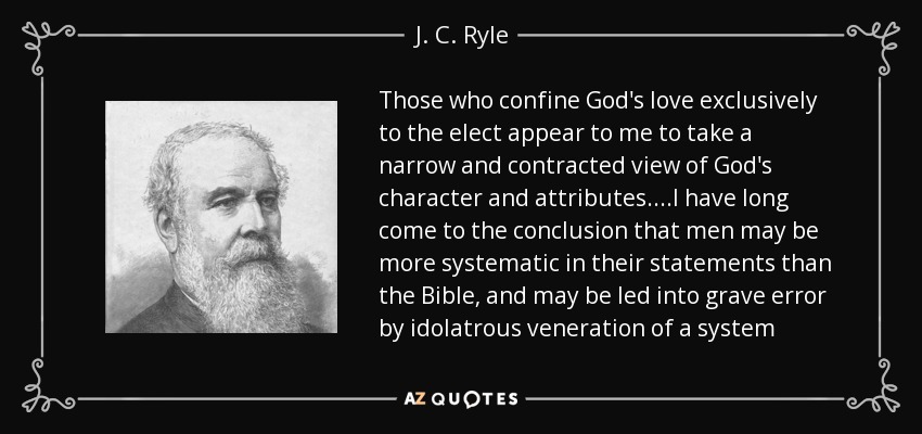 Those who confine God's love exclusively to the elect appear to me to take a narrow and contracted view of God's character and attributes....I have long come to the conclusion that men may be more systematic in their statements than the Bible, and may be led into grave error by idolatrous veneration of a system - J. C. Ryle