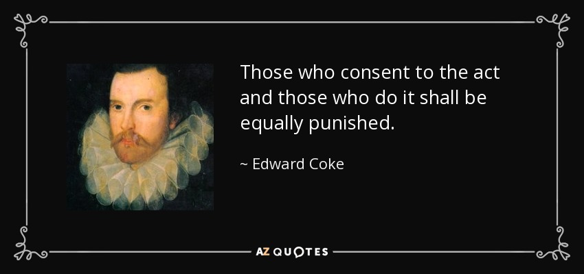 Those who consent to the act and those who do it shall be equally punished. - Edward Coke