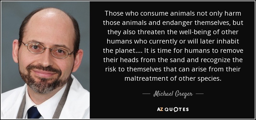 Those who consume animals not only harm those animals and endanger themselves, but they also threaten the well-being of other humans who currently or will later inhabit the planet. ... It is time for humans to remove their heads from the sand and recognize the risk to themselves that can arise from their maltreatment of other species. - Michael Greger