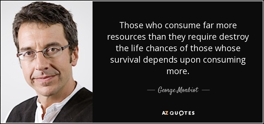 Those who consume far more resources than they require destroy the life chances of those whose survival depends upon consuming more. - George Monbiot