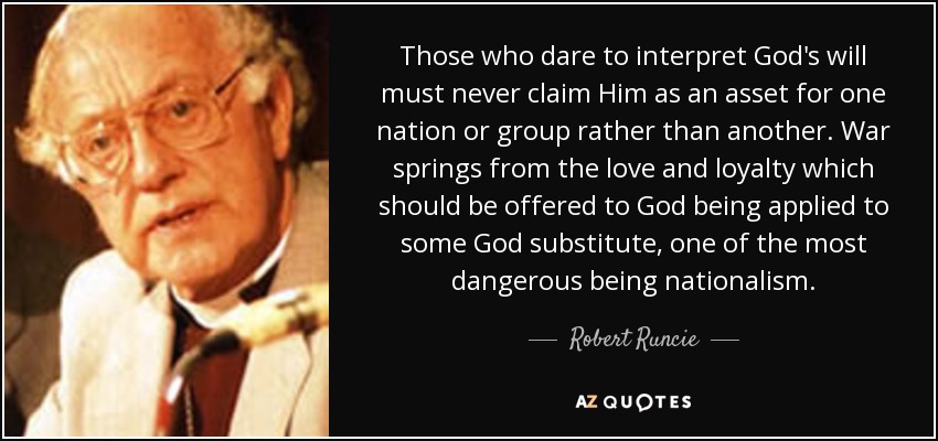 Those who dare to interpret God's will must never claim Him as an asset for one nation or group rather than another. War springs from the love and loyalty which should be offered to God being applied to some God substitute, one of the most dangerous being nationalism. - Robert Runcie