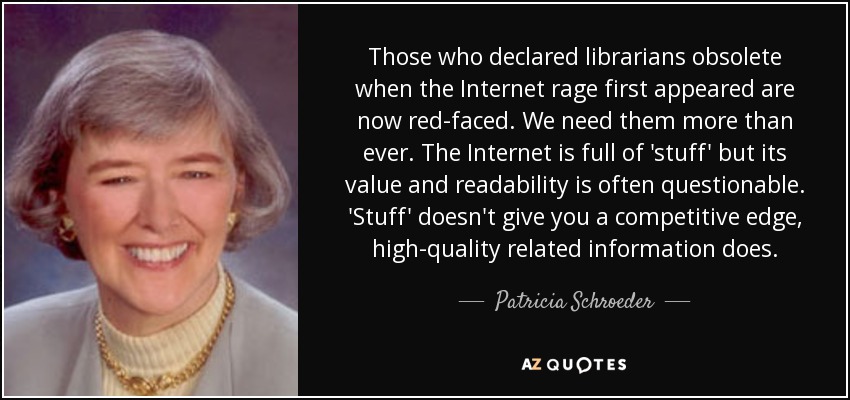 Those who declared librarians obsolete when the Internet rage first appeared are now red-faced. We need them more than ever. The Internet is full of 'stuff' but its value and readability is often questionable. 'Stuff' doesn't give you a competitive edge, high-quality related information does. - Patricia Schroeder