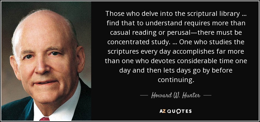 Those who delve into the scriptural library … find that to understand requires more than casual reading or perusal—there must be concentrated study. … One who studies the scriptures every day accomplishes far more than one who devotes considerable time one day and then lets days go by before continuing. - Howard W. Hunter