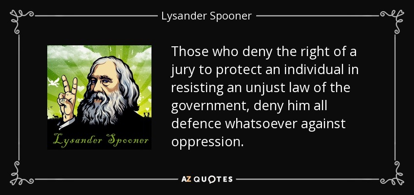 Those who deny the right of a jury to protect an individual in resisting an unjust law of the government, deny him all defence whatsoever against oppression. - Lysander Spooner