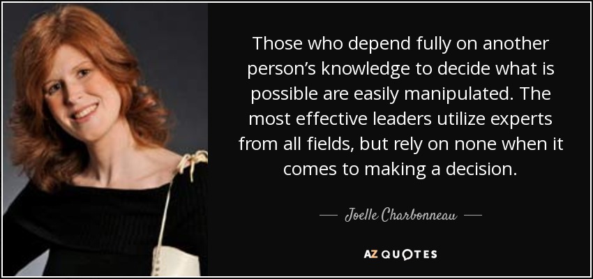 Those who depend fully on another person’s knowledge to decide what is possible are easily manipulated. The most effective leaders utilize experts from all fields, but rely on none when it comes to making a decision. - Joelle Charbonneau