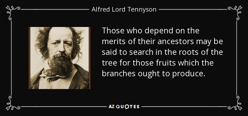 Those who depend on the merits of their ancestors may be said to search in the roots of the tree for those fruits which the branches ought to produce. - Alfred Lord Tennyson