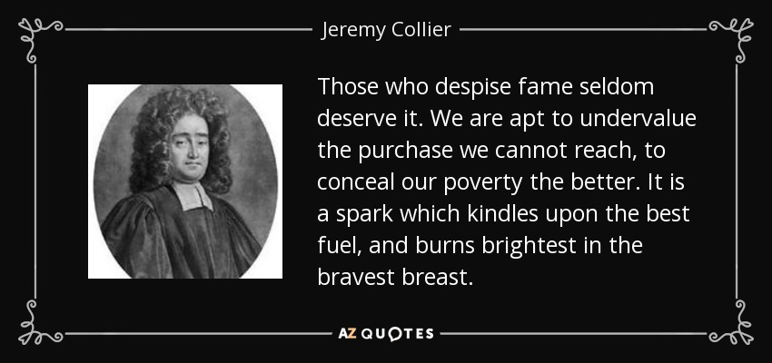 Those who despise fame seldom deserve it. We are apt to undervalue the purchase we cannot reach, to conceal our poverty the better. It is a spark which kindles upon the best fuel, and burns brightest in the bravest breast. - Jeremy Collier