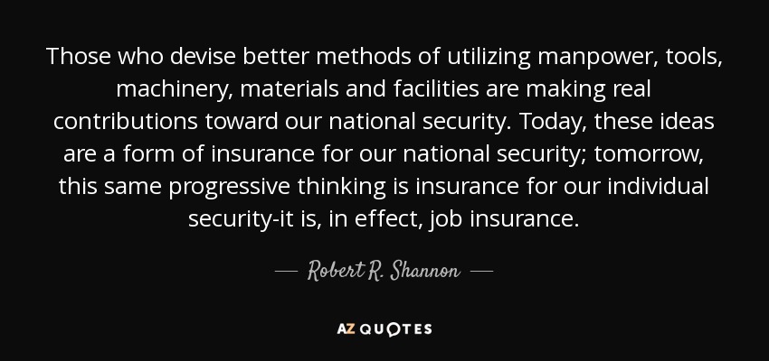 Those who devise better methods of utilizing manpower, tools, machinery, materials and facilities are making real contributions toward our national security. Today, these ideas are a form of insurance for our national security; tomorrow, this same progressive thinking is insurance for our individual security-it is, in effect, job insurance. - Robert R. Shannon