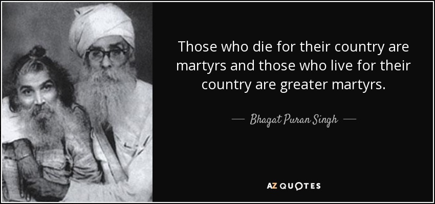 Those who die for their country are martyrs and those who live for their country are greater martyrs. - Bhagat Puran Singh