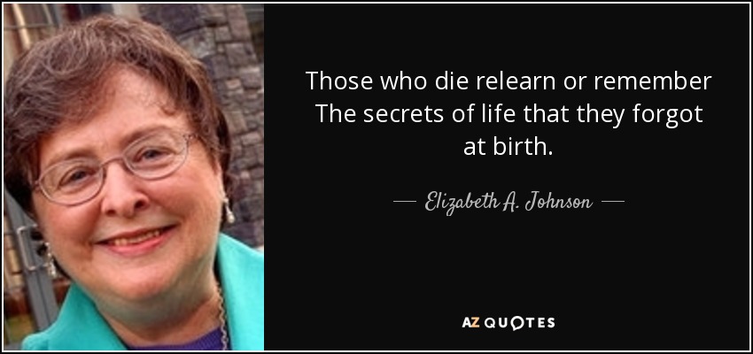 Those who die relearn or remember The secrets of life that they forgot at birth. - Elizabeth A. Johnson