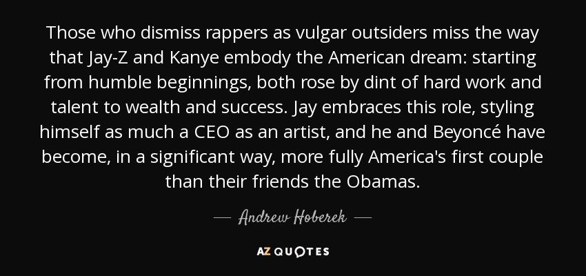 Those who dismiss rappers as vulgar outsiders miss the way that Jay-Z and Kanye embody the American dream: starting from humble beginnings, both rose by dint of hard work and talent to wealth and success. Jay embraces this role, styling himself as much a CEO as an artist, and he and Beyoncé have become, in a significant way, more fully America's first couple than their friends the Obamas. - Andrew Hoberek
