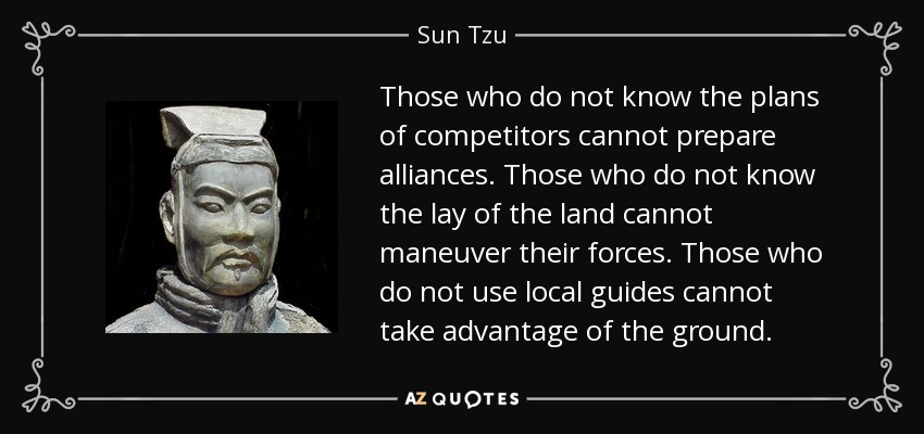 Those who do not know the plans of competitors cannot prepare alliances. Those who do not know the lay of the land cannot maneuver their forces. Those who do not use local guides cannot take advantage of the ground. - Sun Tzu
