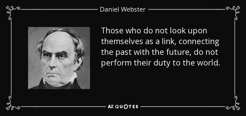 Those who do not look upon themselves as a link, connecting the past with the future, do not perform their duty to the world. - Daniel Webster