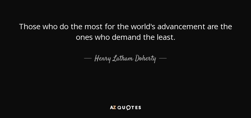 Those who do the most for the world's advancement are the ones who demand the least. - Henry Latham Doherty