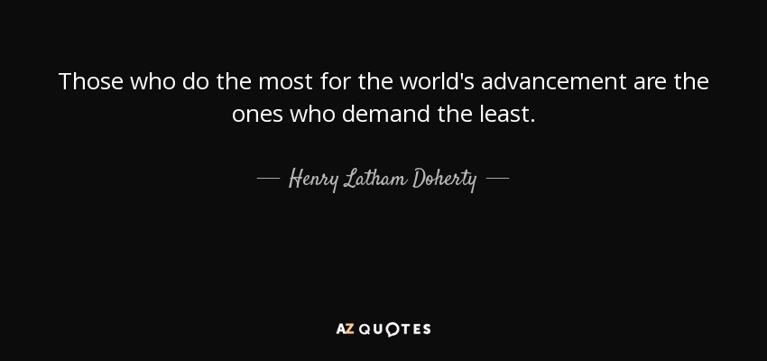 Those who do the most for the world's advancement are the ones who demand the least. - Henry Latham Doherty