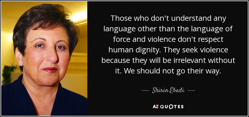 Those who don't understand any language other than the language of force and violence don't respect human dignity. They seek violence because they will be irrelevant without it. We should not go their way. - Shirin Ebadi