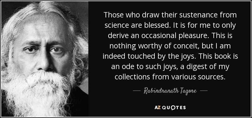 Those who draw their sustenance from science are blessed. It is for me to only derive an occasional pleasure. This is nothing worthy of conceit, but I am indeed touched by the joys. This book is an ode to such joys, a digest of my collections from various sources. - Rabindranath Tagore