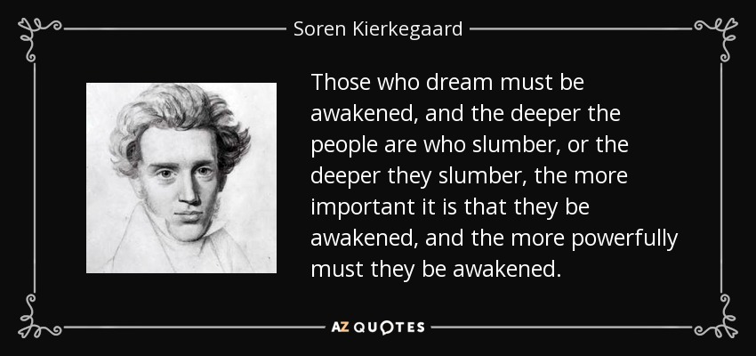 Those who dream must be awakened, and the deeper the people are who slumber, or the deeper they slumber, the more important it is that they be awakened, and the more powerfully must they be awakened. - Soren Kierkegaard