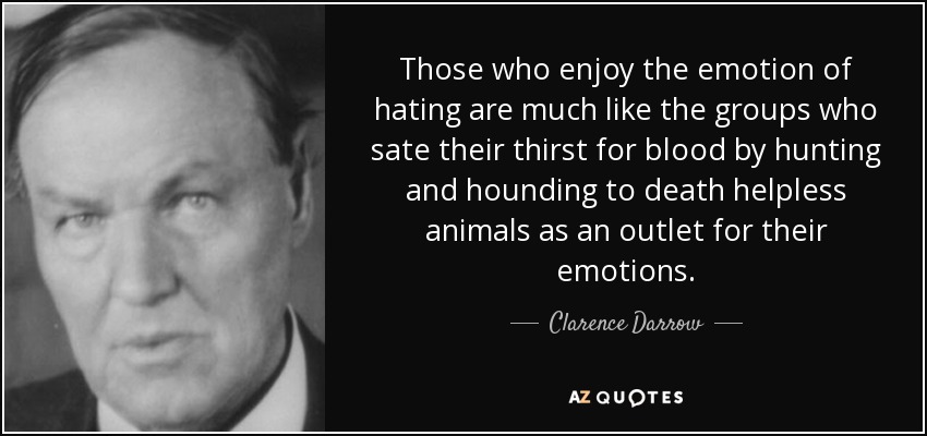Those who enjoy the emotion of hating are much like the groups who sate their thirst for blood by hunting and hounding to death helpless animals as an outlet for their emotions. - Clarence Darrow