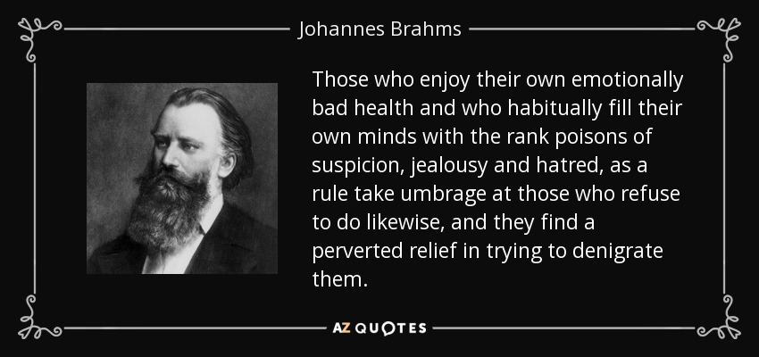 Those who enjoy their own emotionally bad health and who habitually fill their own minds with the rank poisons of suspicion, jealousy and hatred, as a rule take umbrage at those who refuse to do likewise, and they find a perverted relief in trying to denigrate them. - Johannes Brahms
