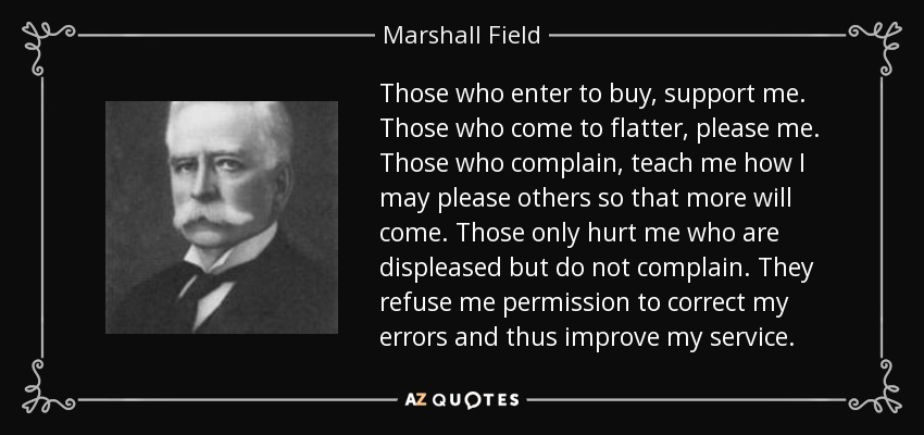 Those who enter to buy, support me. Those who come to flatter, please me. Those who complain, teach me how I may please others so that more will come. Those only hurt me who are displeased but do not complain. They refuse me permission to correct my errors and thus improve my service. - Marshall Field