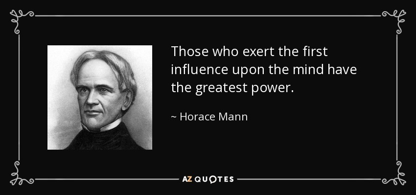 Those who exert the first influence upon the mind have the greatest power. - Horace Mann