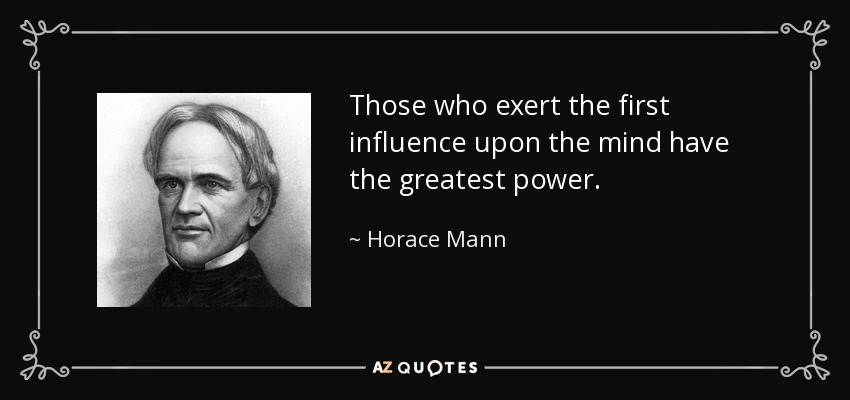Those who exert the first influence upon the mind have the greatest power. - Horace Mann