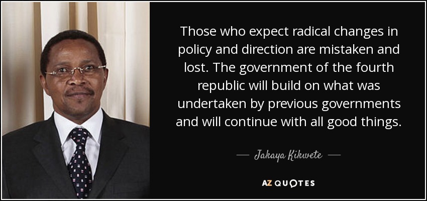 Those who expect radical changes in policy and direction are mistaken and lost. The government of the fourth republic will build on what was undertaken by previous governments and will continue with all good things. - Jakaya Kikwete